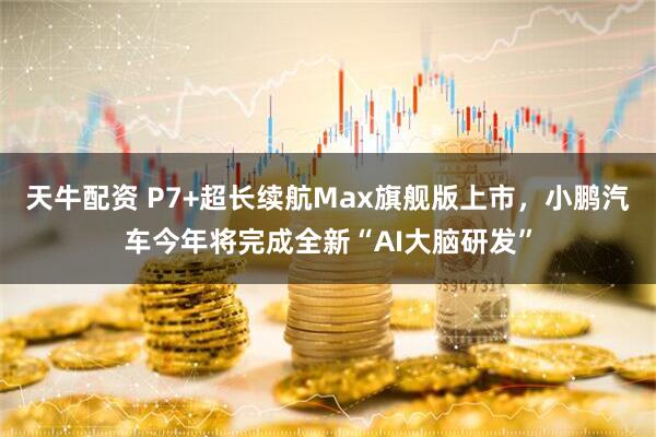 天牛配资 P7+超长续航Max旗舰版上市，小鹏汽车今年将完成全新“AI大脑研发”
