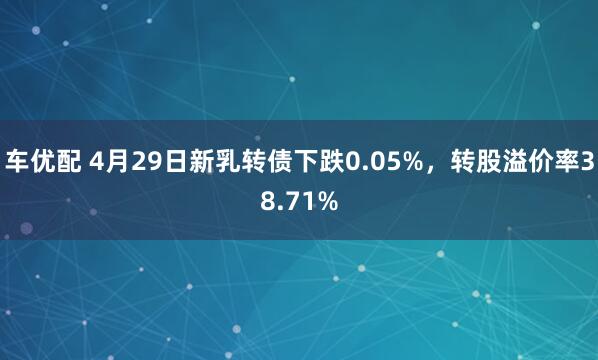 车优配 4月29日新乳转债下跌0.05%，转股溢价率38.71%