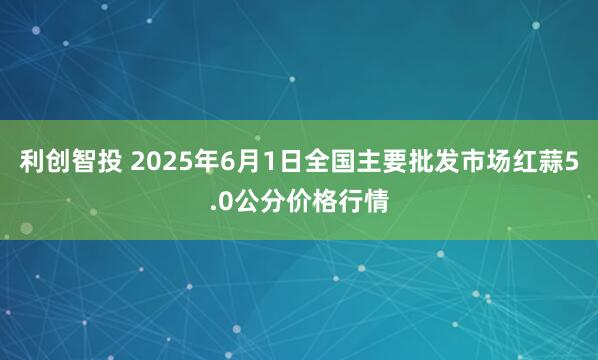 利创智投 2025年6月1日全国主要批发市场红蒜5.0公分价格行情