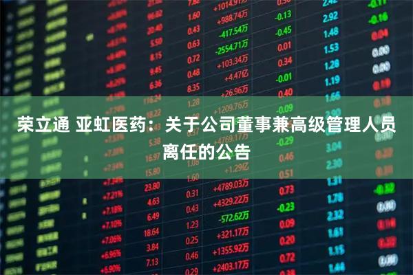 荣立通 亚虹医药：关于公司董事兼高级管理人员离任的公告