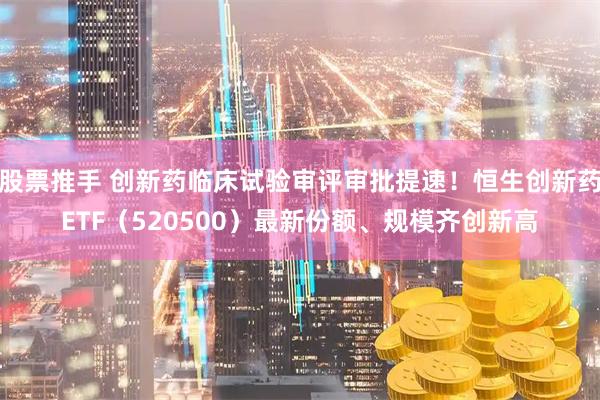 股票推手 创新药临床试验审评审批提速！恒生创新药ETF（520500）最新份额、规模齐创新高