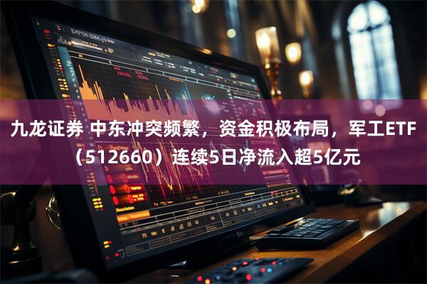 九龙证券 中东冲突频繁，资金积极布局，军工ETF（512660）连续5日净流入超5亿元