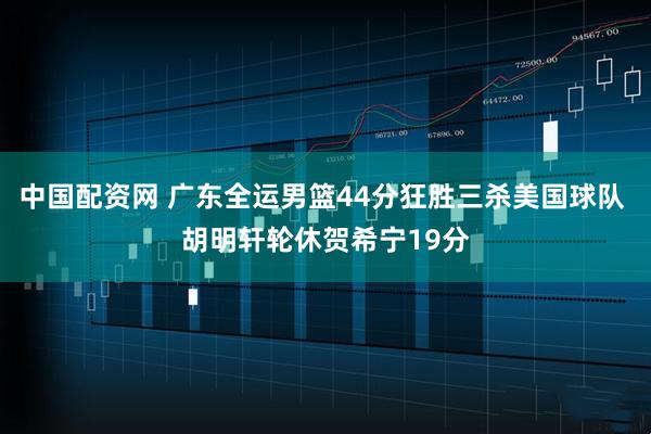 中国配资网 广东全运男篮44分狂胜三杀美国球队 胡明轩轮休贺希宁19分