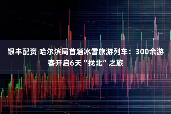 银丰配资 哈尔滨局首趟冰雪旅游列车：300余游客开启6天“找北”之旅