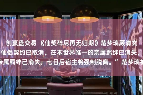 创赢盘交易 《仙契碎尽再无归期》楚梦璃顾清玄 “检测到宿主与主角的仙侣契约已取消，在本世界唯一的亲属羁绊已消失，七日后宿主将强制脱离。” 楚梦璃被系统冰冷