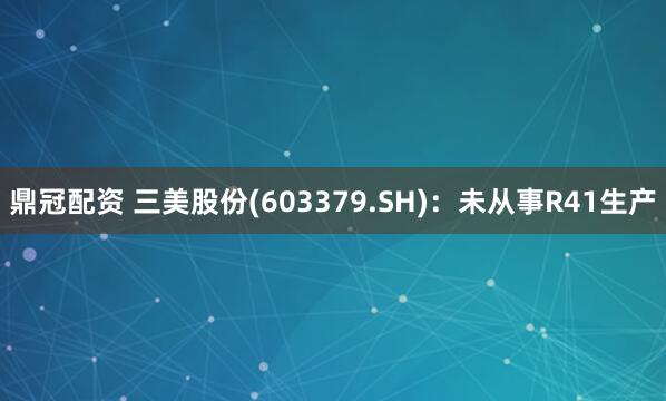 鼎冠配资 三美股份(603379.SH)：未从事R41生产