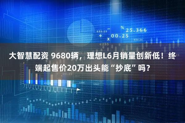 大智慧配资 9680辆，理想L6月销量创新低！终端起售价20万出头能“抄底”吗？