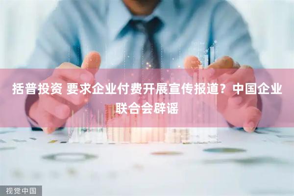 括普投资 要求企业付费开展宣传报道？中国企业联合会辟谣