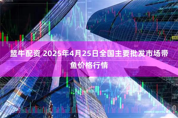 盟牛配资 2025年4月25日全国主要批发市场带鱼价格行情