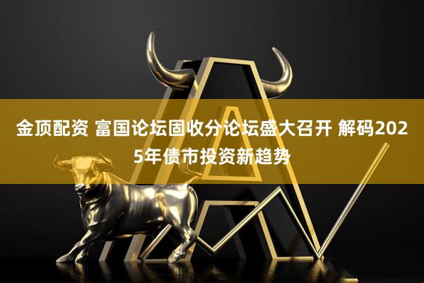金顶配资 富国论坛固收分论坛盛大召开 解码2025年债市投资新趋势