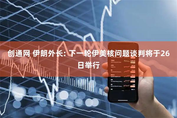 创通网 伊朗外长: 下一轮伊美核问题谈判将于26日举行