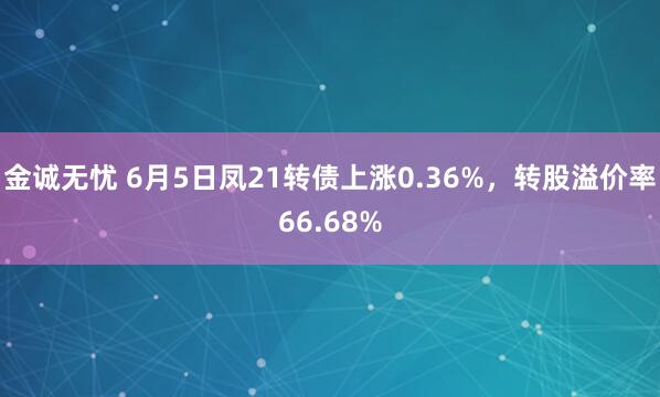 金诚无忧 6月5日凤21转债上涨0.36%，转股溢价率66.68%
