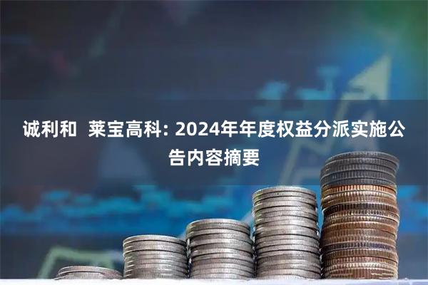 诚利和 莱宝高科: 2024年年度权益分派实施公告内容摘要