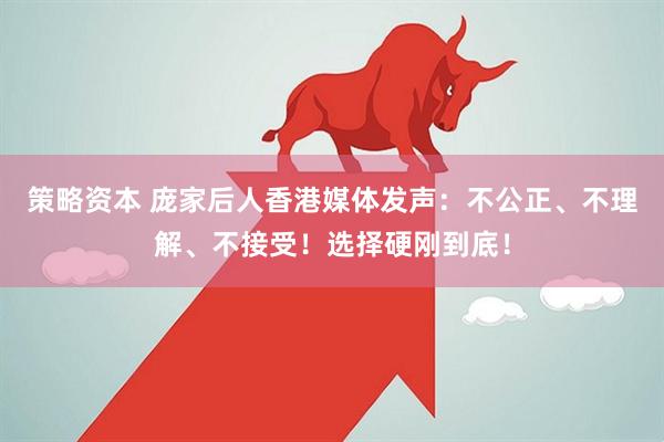 策略资本 庞家后人香港媒体发声：不公正、不理解、不接受！选择硬刚到底！