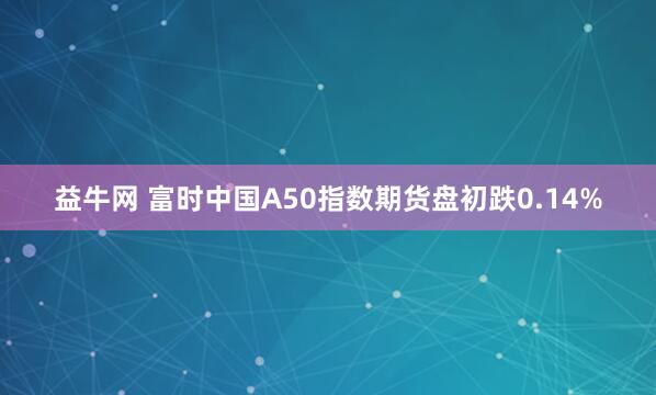 益牛网 富时中国A50指数期货盘初跌0.14%