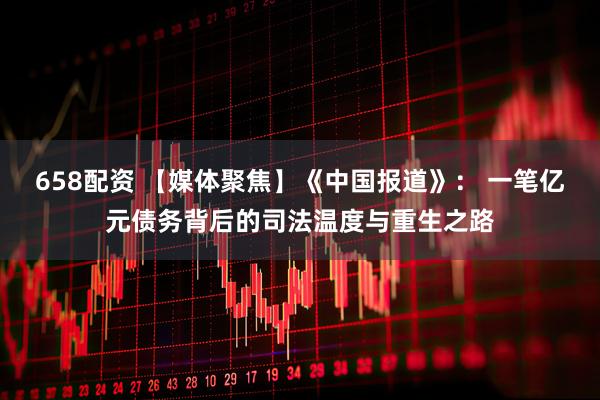 658配资 【媒体聚焦】《中国报道》： 一笔亿元债务背后的司法温度与重生之路