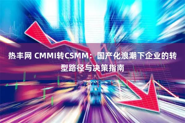 热丰网 CMMI转CSMM:国产化浪潮下企业的转型路径与决策指南