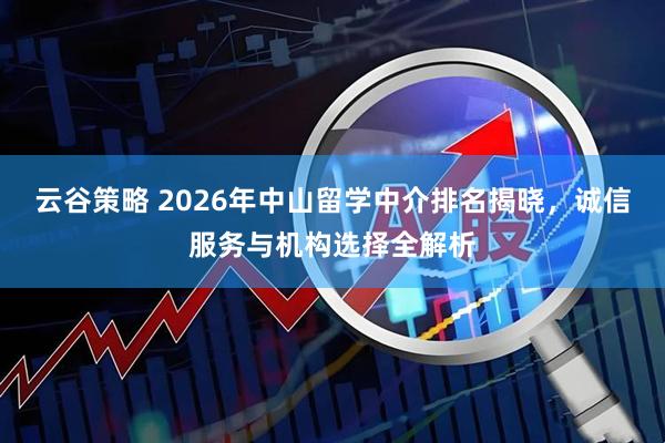 云谷策略 2026年中山留学中介排名揭晓，诚信服务与机构选择全解析