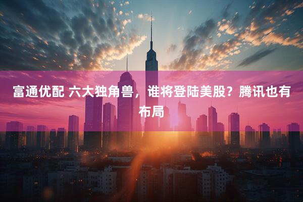 富通优配 六大独角兽,谁将登陆美股?腾讯也有布局