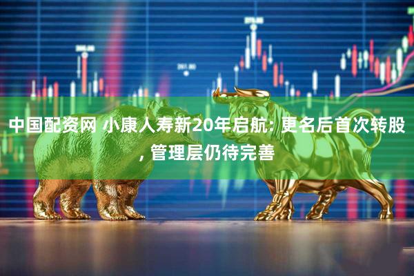 中国配资网 小康人寿新20年启航: 更名后首次转股, 管理层仍待完善