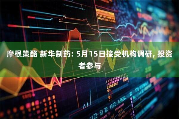 摩根策酪 新华制药: 5月15日接受机构调研, 投资者参与