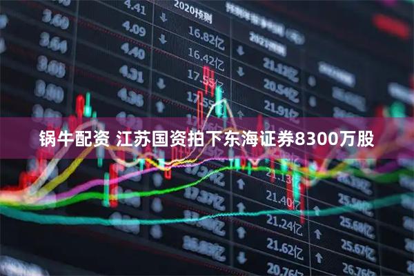 锅牛配资 江苏国资拍下东海证券8300万股