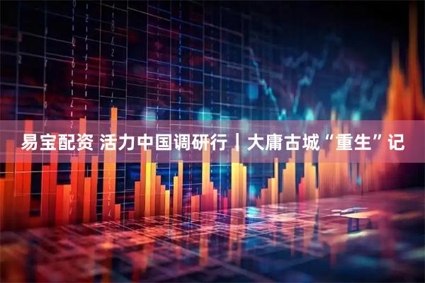 易宝配资 活力中国调研行｜大庸古城“重生”记