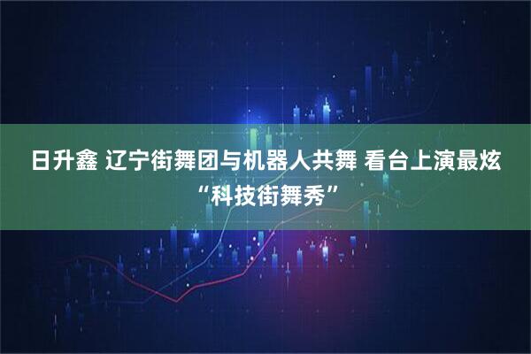 日升鑫 辽宁街舞团与机器人共舞 看台上演最炫“科技街舞秀”
