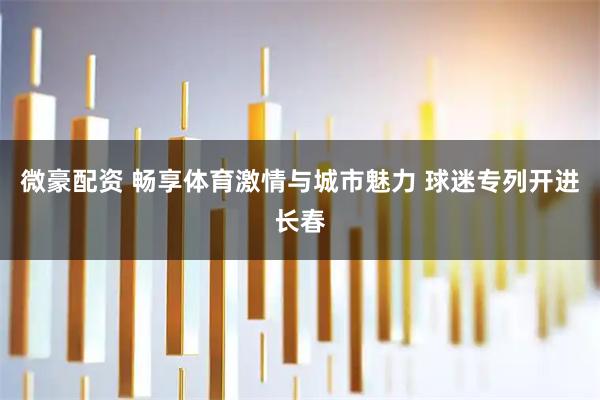 微豪配资 畅享体育激情与城市魅力 球迷专列开进长春