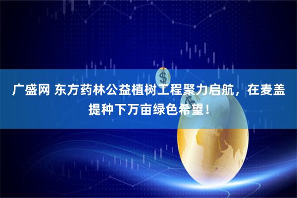广盛网 东方药林公益植树工程聚力启航，在麦盖提种下万亩绿色希望！