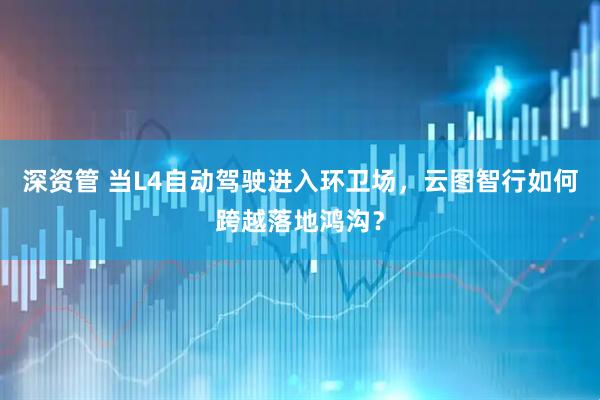 深资管 当L4自动驾驶进入环卫场，云图智行如何跨越落地鸿沟？