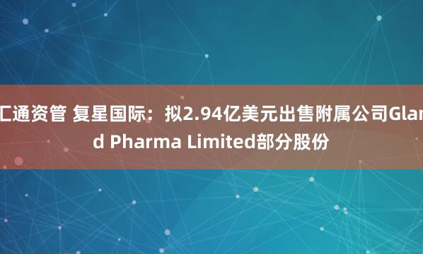 汇通资管 复星国际：拟2.94亿美元出售附属公司Gland Pharma Limited部分股份